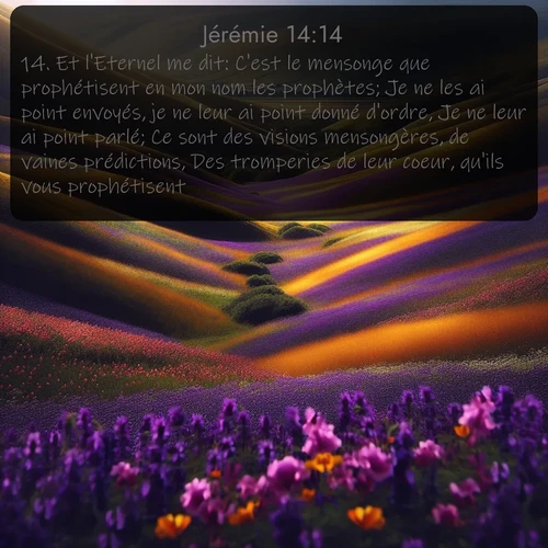 Segond Jérémie  ; image nature: image avec le verset biblique :Et l&#039;Eternel me dit: C&#039;est le mensonge que prophétisent en mon nom les prophètes; Je ne les ai point envoyés, je ne leur ai point donné d&#039;ordre, Je ne leur ai point parlé; Ce sont des visions mensongères, de vaines prédictions, Des tromperies de leur coeur, qu&#039;ils vous prophétisent. ;  ; 14:14