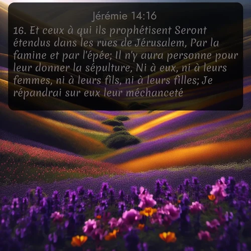 Segond Jérémie  ; image nature: image avec le verset biblique :Et ceux à qui ils prophétisent Seront étendus dans les rues de Jérusalem, Par la famine et par l&#039;épée; Il n&#039;y aura personne pour leur donner la sépulture, Ni à eux, ni à leurs femmes, ni à leurs fils, ni à leurs filles; Je répandrai sur eux leur méchanceté. ;  ; 14:16