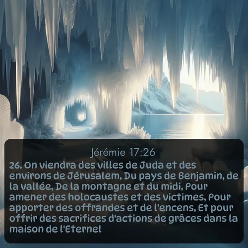 Segond Jérémie  ; image nature: image avec le verset biblique :On viendra des villes de Juda et des environs de Jérusalem, Du pays de Benjamin, de la vallée, De la montagne et du midi, Pour amener des holocaustes et des victimes, Pour apporter des offrandes et de l&#039;encens, Et pour offrir des sacrifices d&#039;actions de grâces dans la maison de l&#039;Eternel. ;  ; 17:26