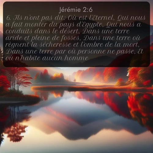 Segond Jérémie  ; image nature: image avec le verset biblique :Ils n&#039;ont pas dit: Où est l&#039;Eternel, Qui nous a fait monter du pays d&#039;Egypte, Qui nous a conduits dans le désert, Dans une terre aride et pleine de fosses, Dans une terre où règnent la sécheresse et l&#039;ombre de la mort, Dans une terre par où personne ne passe, Et où n&#039;habite aucun homme? ;  ; 2:6