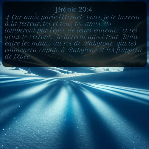 Segond Jérémie  ; image nature: image avec le verset biblique :Car ainsi parle l&#039;Eternel: Voici, je te livrerai à la terreur, toi et tous tes amis; ils tomberont par l&#039;épée de leurs ennemis, et tes yeux le verront. Je livrerai aussi tout Juda entre les mains du roi de Babylone, qui les emmènera captifs à Babylone et les frappera de l&#039;épée. ;  ; 20:4