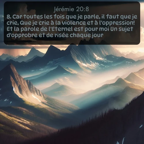 Segond Jérémie  ; image nature: image avec le verset biblique :Car toutes les fois que je parle, il faut que je crie, Que je crie à la violence et à l&#039;oppression! Et la parole de l&#039;Eternel est pour moi Un sujet d&#039;opprobre et de risée chaque jour. ;  ; 20:8