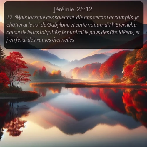 Segond Jérémie  ; image nature: image avec le verset biblique :Mais lorsque ces soixante-dix ans seront accomplis, je châtierai le roi de Babylone et cette nation, dit l&#039;Eternel, à cause de leurs iniquités; je punirai le pays des Chaldéens, et j&#039;en ferai des ruines éternelles. ;  ; 25:12