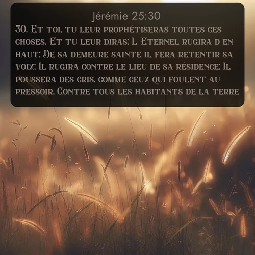 Segond Jérémie  ; image nature: image avec le verset biblique :Et toi, tu leur prophétiseras toutes ces choses, Et tu leur diras: L&#039;Eternel rugira d&#039;en haut; De sa demeure sainte il fera retentir sa voix; Il rugira contre le lieu de sa résidence; Il poussera des cris, comme ceux qui foulent au pressoir, Contre tous les habitants de la terre. ;  ; 25:30