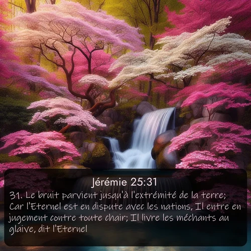 Segond Jérémie  ; image nature: image avec le verset biblique :Le bruit parvient jusqu&#039;à l&#039;extrémité de la terre; Car l&#039;Eternel est en dispute avec les nations, Il entre en jugement contre toute chair; Il livre les méchants au glaive, dit l&#039;Eternel. ;  ; 25:31