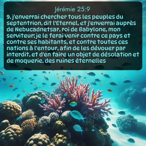 Segond Jérémie  ; image nature: image avec le verset biblique :j&#039;enverrai chercher tous les peuples du septentrion, dit l&#039;Eternel, et j&#039;enverrai auprès de Nebucadnetsar, roi de Babylone, mon serviteur; je le ferai venir contre ce pays et contre ses habitants, et contre toutes ces nations à l&#039;entour, afin de les dévouer par interdit, et d&#039;en faire un objet de désolation et de moquerie, des ruines éternelles. ;  ; 25:9