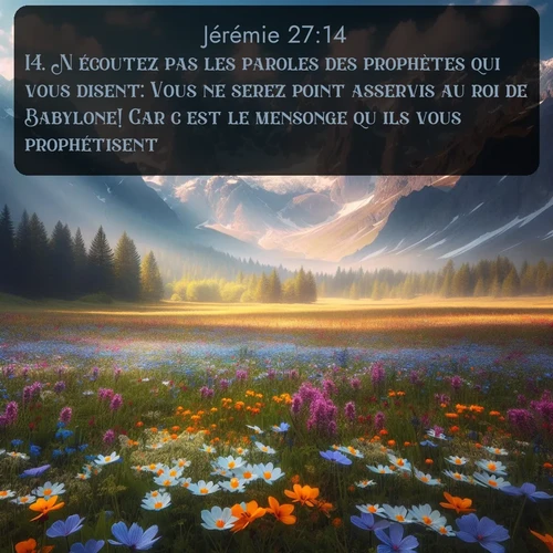 Segond Jérémie  ; image nature: image avec le verset biblique :N&#039;écoutez pas les paroles des prophètes qui vous disent: Vous ne serez point asservis au roi de Babylone! Car c&#039;est le mensonge qu&#039;ils vous prophétisent. ;  ; 27:14