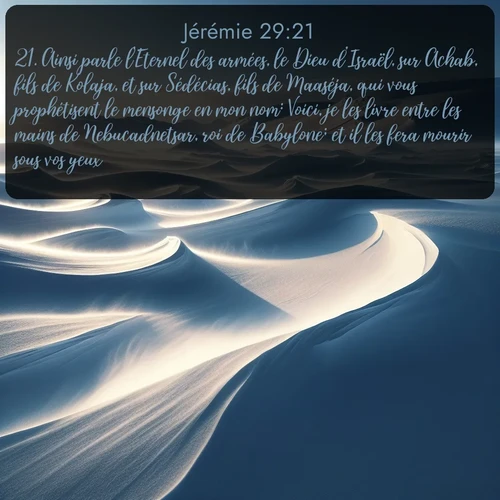 Segond Jérémie  ; image nature: image avec le verset biblique :Ainsi parle l&#039;Eternel des armées, le Dieu d&#039;Israël, sur Achab, fils de Kolaja, et sur Sédécias, fils de Maaséja, qui vous prophétisent le mensonge en mon nom: Voici, je les livre entre les mains de Nebucadnetsar, roi de Babylone; et il les fera mourir sous vos yeux. ;  ; 29:21