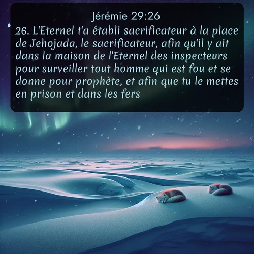 Segond Jérémie  ; image nature: image avec le verset biblique :L&#039;Eternel t&#039;a établi sacrificateur à la place de Jehojada, le sacrificateur, afin qu&#039;il y ait dans la maison de l&#039;Eternel des inspecteurs pour surveiller tout homme qui est fou et se donne pour prophète, et afin que tu le mettes en prison et dans les fers. ;  ; 29:26