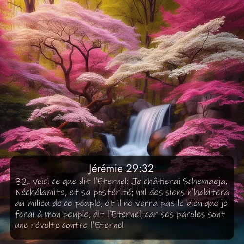 Segond Jérémie  ; image nature: image avec le verset biblique :voici ce que dit l&#039;Eternel: Je châtierai Schemaeja, Néchélamite, et sa postérité; nul des siens n&#039;habitera au milieu de ce peuple, et il ne verra pas le bien que je ferai à mon peuple, dit l&#039;Eternel; car ses paroles sont une révolte contre l&#039;Eternel. ;  ; 29:32
