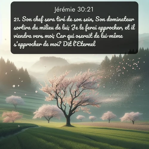 Segond Jérémie  ; image nature: image avec le verset biblique :Son chef sera tiré de son sein, Son dominateur sortira du milieu de lui; Je le ferai approcher, et il viendra vers moi; Car qui oserait de lui-même s&#039;approcher de moi? Dit l&#039;Eternel. ;  ; 30:21