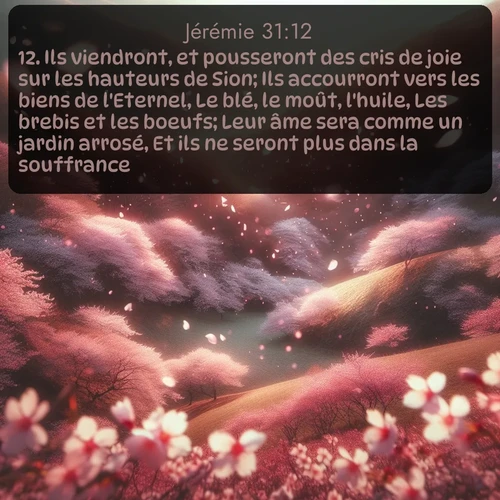 Segond Jérémie  ; image nature: image avec le verset biblique :Ils viendront, et pousseront des cris de joie sur les hauteurs de Sion; Ils accourront vers les biens de l&#039;Eternel, Le blé, le moût, l&#039;huile, Les brebis et les boeufs; Leur âme sera comme un jardin arrosé, Et ils ne seront plus dans la souffrance. ;  ; 31:12