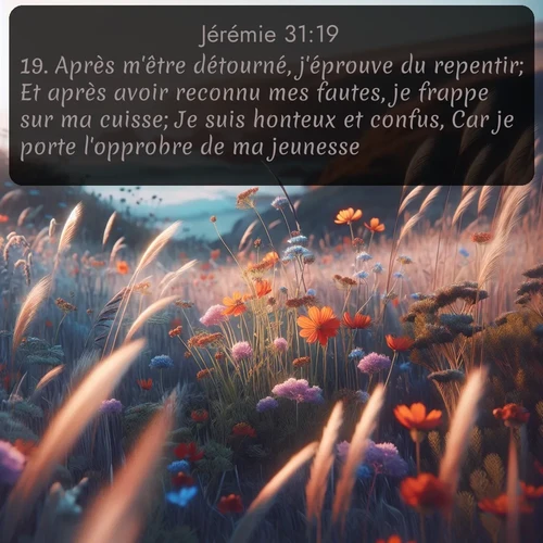 Segond Jérémie  ; image nature: image avec le verset biblique :Après m&#039;être détourné, j&#039;éprouve du repentir; Et après avoir reconnu mes fautes, je frappe sur ma cuisse; Je suis honteux et confus, Car je porte l&#039;opprobre de ma jeunesse. - ;  ; 31:19