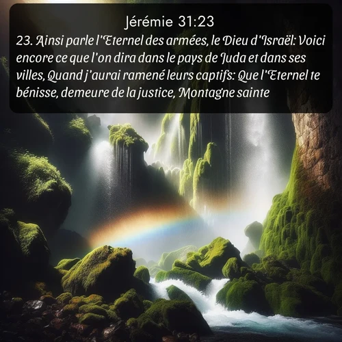 Segond Jérémie  ; image nature: image avec le verset biblique :Ainsi parle l&#039;Eternel des armées, le Dieu d&#039;Israël: Voici encore ce que l&#039;on dira dans le pays de Juda et dans ses villes, Quand j&#039;aurai ramené leurs captifs: Que l&#039;Eternel te bénisse, demeure de la justice, Montagne sainte! ;  ; 31:23