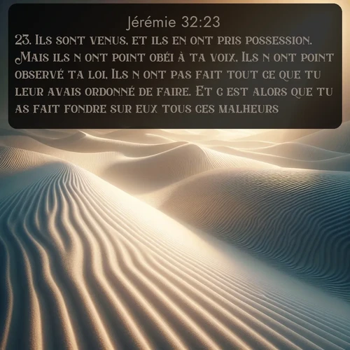 Segond Jérémie  ; image nature: image avec le verset biblique :Ils sont venus, et ils en ont pris possession. Mais ils n&#039;ont point obéi à ta voix, Ils n&#039;ont point observé ta loi, Ils n&#039;ont pas fait tout ce que tu leur avais ordonné de faire. Et c&#039;est alors que tu as fait fondre sur eux tous ces malheurs! ;  ; 32:23