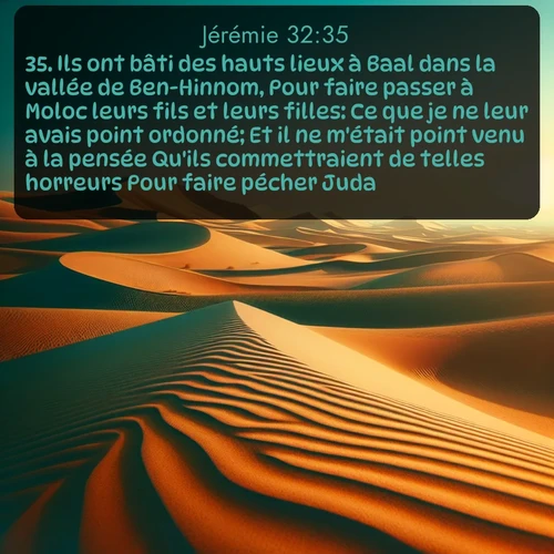 Segond Jérémie  ; image nature: image avec le verset biblique :Ils ont bâti des hauts lieux à Baal dans la vallée de Ben-Hinnom, Pour faire passer à Moloc leurs fils et leurs filles: Ce que je ne leur avais point ordonné; Et il ne m&#039;était point venu à la pensée Qu&#039;ils commettraient de telles horreurs Pour faire pécher Juda. ;  ; 32:35