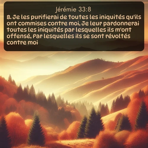 Segond Jérémie  ; image nature: image avec le verset biblique :Je les purifierai de toutes les iniquités qu&#039;ils ont commises contre moi, Je leur pardonnerai toutes les iniquités par lesquelles ils m&#039;ont offensé, Par lesquelles ils se sont révoltés contre moi. ;  ; 33:8