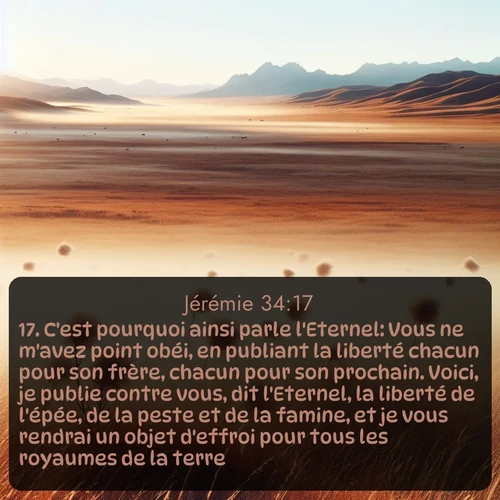 Segond Jérémie  ; image nature: image avec le verset biblique :C&#039;est pourquoi ainsi parle l&#039;Eternel: Vous ne m&#039;avez point obéi, en publiant la liberté chacun pour son frère, chacun pour son prochain. Voici, je publie contre vous, dit l&#039;Eternel, la liberté de l&#039;épée, de la peste et de la famine, et je vous rendrai un objet d&#039;effroi pour tous les royaumes de la terre. ;  ; 34:17