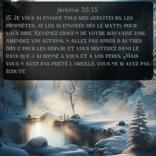 Segond Jérémie  ; image nature: image avec le verset biblique :Je vous ai envoyé tous mes serviteurs, les prophètes, je les ai envoyés dès le matin, pour vous dire: Revenez chacun de votre mauvaise voie, amendez vos actions, n&#039;allez pas après d&#039;autres dieux pour les servir, et vous resterez dans le pays que j&#039;ai donné à vous et à vos pères. Mais vous n&#039;avez pas prêté l&#039;oreille, vous ne m&#039;avez pas écouté. ;  ; 35:15