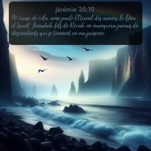 Segond Jérémie  ; image nature: image avec le verset biblique :cause de cela, ainsi parle l&#039;Eternel des armées, le Dieu d&#039;Israël: Jonadab, fils de Récab, ne manquera jamais de descendants qui se tiennent en ma présence. ;  ; 35:19