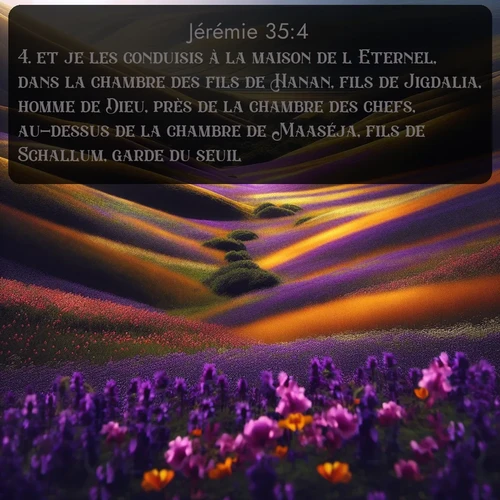 Segond Jérémie  ; image nature: image avec le verset biblique :et je les conduisis à la maison de l&#039;Eternel, dans la chambre des fils de Hanan, fils de Jigdalia, homme de Dieu, près de la chambre des chefs, au-dessus de la chambre de Maaséja, fils de Schallum, garde du seuil. ;  ; 35:4