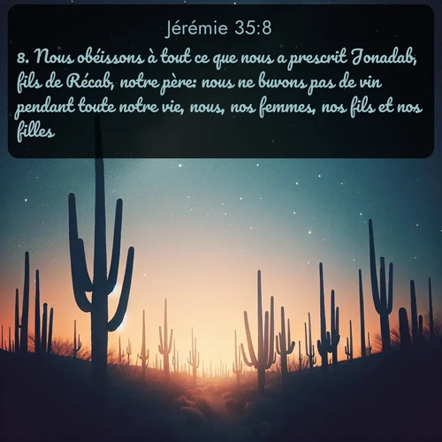 Segond Jérémie  ; image nature: image avec le verset biblique :Nous obéissons à tout ce que nous a prescrit Jonadab, fils de Récab, notre père: nous ne buvons pas de vin pendant toute notre vie, nous, nos femmes, nos fils et nos filles; ;  ; 35:8