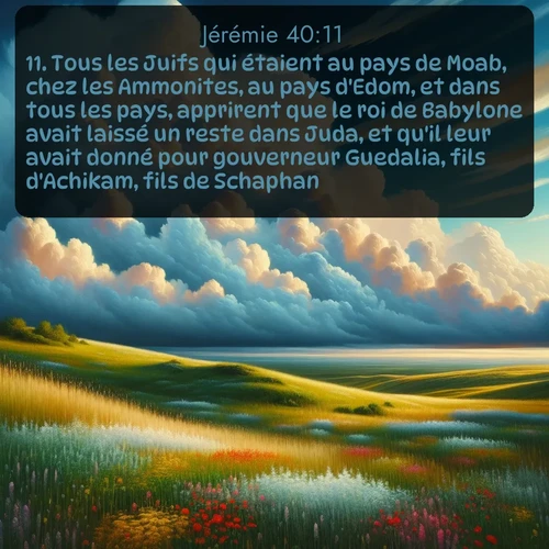 Segond Jérémie  ; image nature: image avec le verset biblique :Tous les Juifs qui étaient au pays de Moab, chez les Ammonites, au pays d&#039;Edom, et dans tous les pays, apprirent que le roi de Babylone avait laissé un reste dans Juda, et qu&#039;il leur avait donné pour gouverneur Guedalia, fils d&#039;Achikam, fils de Schaphan. ;  ; 40:11