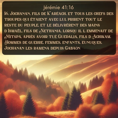 Segond Jérémie  ; image nature: image avec le verset biblique :Jochanan, fils de Karéach, et tous les chefs des troupes qui étaient avec lui, prirent tout le reste du peuple, et le délivrèrent des mains d&#039;Ismaël, fils de Nethania, lorsqu&#039;il l&#039;emmenait de Mitspa, après avoir tué Guedalia, fils d&#039;Achikam. Hommes de guerre, femmes, enfants, eunuques, Jochanan les ramena depuis Gabaon. ;  ; 41:16