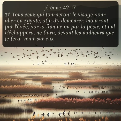 Segond Jérémie  ; image nature: image avec le verset biblique :Tous ceux qui tourneront le visage pour aller en Egypte, afin d&#039;y demeurer, mourront par l&#039;épée, par la famine ou par la peste, et nul n&#039;échappera, ne fuira, devant les malheurs que je ferai venir sur eux. ;  ; 42:17