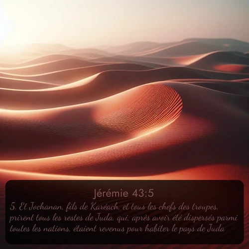 Segond Jérémie  ; image nature: image avec le verset biblique :Et Jochanan, fils de Karéach, et tous les chefs des troupes, prirent tous les restes de Juda, qui, après avoir été dispersés parmi toutes les nations, étaient revenus pour habiter le pays de Juda, ;  ; 43:5