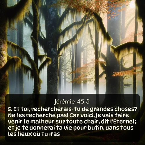 Segond Jérémie  ; image nature: image avec le verset biblique :Et toi, rechercherais-tu de grandes choses? Ne les recherche pas! Car voici, je vais faire venir le malheur sur toute chair, dit l&#039;Eternel; et je te donnerai ta vie pour butin, dans tous les lieux où tu iras. ;  ; 45:5