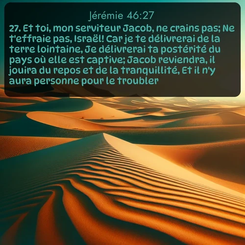 Segond Jérémie  ; image nature: image avec le verset biblique :Et toi, mon serviteur Jacob, ne crains pas; Ne t&#039;effraie pas, Israël! Car je te délivrerai de la terre lointaine, Je délivrerai ta postérité du pays où elle est captive; Jacob reviendra, il jouira du repos et de la tranquillité, Et il n&#039;y aura personne pour le troubler. ;  ; 46:27