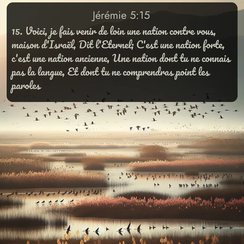 Segond Jérémie  ; image nature: image avec le verset biblique :Voici, je fais venir de loin une nation contre vous, maison d&#039;Israël, Dit l&#039;Eternel; C&#039;est une nation forte, c&#039;est une nation ancienne, Une nation dont tu ne connais pas la langue, Et dont tu ne comprendras point les paroles. ;  ; 5:15