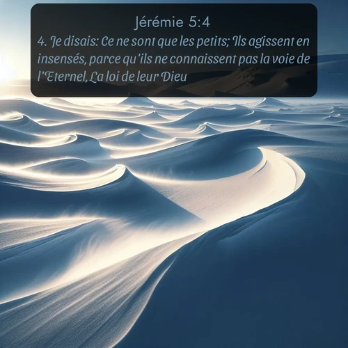 Segond Jérémie  ; image nature: image avec le verset biblique :Je disais: Ce ne sont que les petits; Ils agissent en insensés, parce qu&#039;ils ne connaissent pas la voie de l&#039;Eternel, La loi de leur Dieu. ;  ; 5:4