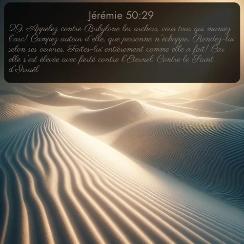 Segond Jérémie  ; image nature: image avec le verset biblique :Appelez contre Babylone les archers, vous tous qui maniez l&#039;arc! Campez autour d&#039;elle, que personne n&#039;échappe, Rendez-lui selon ses oeuvres, Faites-lui entièrement comme elle a fait! Car elle s&#039;est élevée avec fierté contre l&#039;Eternel, Contre le Saint d&#039;Israël. ;  ; 50:29