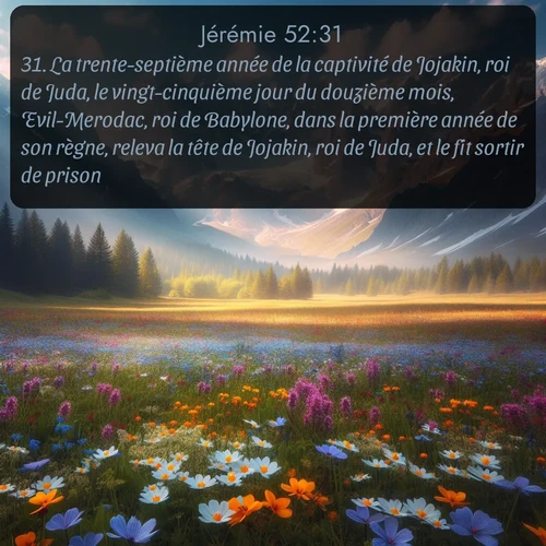 Segond Jérémie  ; image nature: image avec le verset biblique :La trente-septième année de la captivité de Jojakin, roi de Juda, le vingt-cinquième jour du douzième mois, Evil-Merodac, roi de Babylone, dans la première année de son règne, releva la tête de Jojakin, roi de Juda, et le fit sortir de prison. ;  ; 52:31