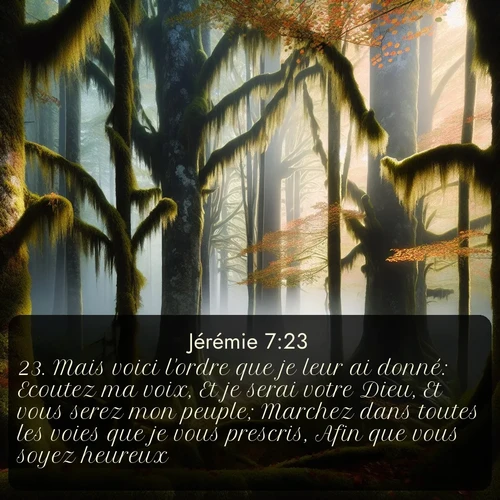 Segond Jérémie  ; image nature: image avec le verset biblique :Mais voici l&#039;ordre que je leur ai donné: Ecoutez ma voix, Et je serai votre Dieu, Et vous serez mon peuple; Marchez dans toutes les voies que je vous prescris, Afin que vous soyez heureux. ;  ; 7:23