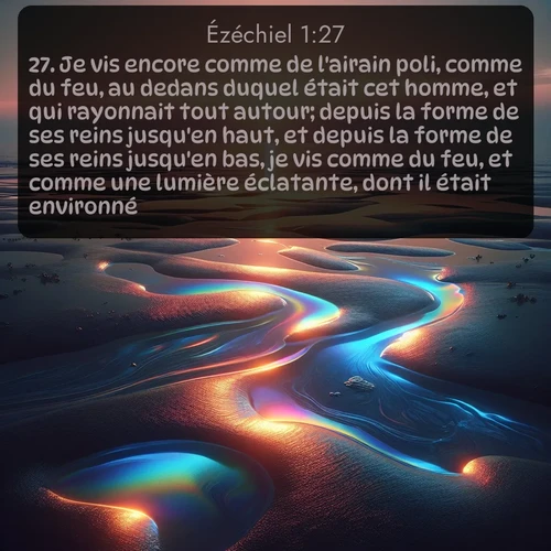 Segond Ézéchiel  ; image nature: image avec le verset biblique :Je vis encore comme de l&#039;airain poli, comme du feu, au dedans duquel était cet homme, et qui rayonnait tout autour; depuis la forme de ses reins jusqu&#039;en haut, et depuis la forme de ses reins jusqu&#039;en bas, je vis comme du feu, et comme une lumière éclatante, dont il était environné. ;  ; 1:27