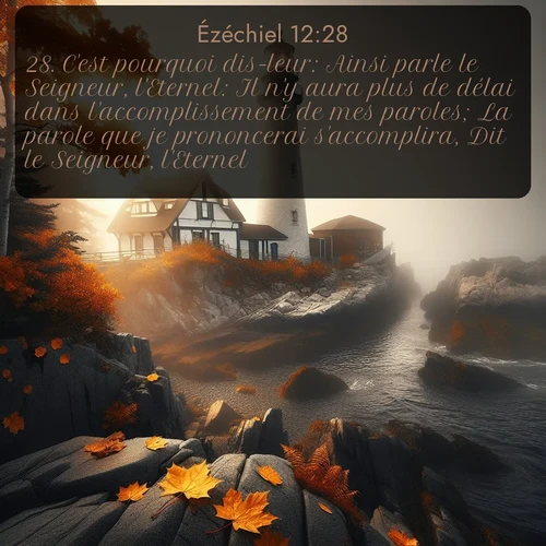 Segond Ézéchiel  ; image nature: image avec le verset biblique :C&#039;est pourquoi dis-leur: Ainsi parle le Seigneur, l&#039;Eternel: Il n&#039;y aura plus de délai dans l&#039;accomplissement de mes paroles; La parole que je prononcerai s&#039;accomplira, Dit le Seigneur, l&#039;Eternel. ;  ; 12:28