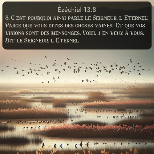 Segond Ézéchiel  ; image nature: image avec le verset biblique :C&#039;est pourquoi ainsi parle le Seigneur, l&#039;Eternel: Parce que vous dites des choses vaines, Et que vos visions sont des mensonges, Voici, j&#039;en veux à vous, Dit le Seigneur, l&#039;Eternel. ;  ; 13:8