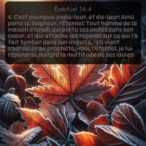 Segond Ézéchiel  ; image nature: image avec le verset biblique :C&#039;est pourquoi parle-leur, et dis-leur: Ainsi parle le Seigneur, l&#039;Eternel: Tout homme de la maison d&#039;Israël qui porte ses idoles dans son coeur, et qui attache les regards sur ce qui l&#039;a fait tomber dans son iniquité, -s&#039;il vient s&#039;adresser au prophète, -moi, l&#039;Eternel, je lui répondrai, malgré la multitude de ses idoles, ;  ; 14:4