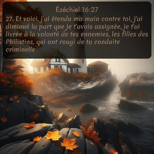 Segond Ézéchiel  ; image nature: image avec le verset biblique :Et voici, j&#039;ai étendu ma main contre toi, j&#039;ai diminué la part que je t&#039;avais assignée, je t&#039;ai livrée à la volonté de tes ennemies, les filles des Philistins, qui ont rougi de ta conduite criminelle. ;  ; 16:27