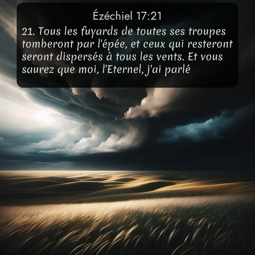 Segond Ézéchiel  ; image nature: image avec le verset biblique :Tous les fuyards de toutes ses troupes tomberont par l&#039;épée, et ceux qui resteront seront dispersés à tous les vents. Et vous saurez que moi, l&#039;Eternel, j&#039;ai parlé. ;  ; 17:21