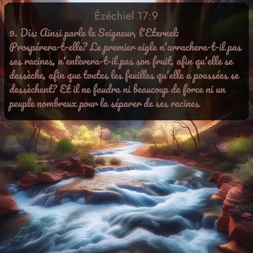 Segond Ézéchiel  ; image nature: image avec le verset biblique :Dis: Ainsi parle le Seigneur, l&#039;Eternel: Prospérera-t-elle? Le premier aigle n&#039;arrachera-t-il pas ses racines, n&#039;enlèvera-t-il pas son fruit, afin qu&#039;elle se dessèche, afin que toutes les feuilles qu&#039;elle a poussées se dessèchent? Et il ne faudra ni beaucoup de force ni un peuple nombreux pour la séparer de ses racines. ;  ; 17:9