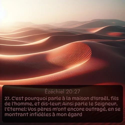 Segond Ézéchiel  ; image nature: image avec le verset biblique :C&#039;est pourquoi parle à la maison d&#039;Israël, fils de l&#039;homme, et dis-leur: Ainsi parle le Seigneur, l&#039;Eternel: Vos pères m&#039;ont encore outragé, en se montrant infidèles à mon égard. ;  ; 20:27