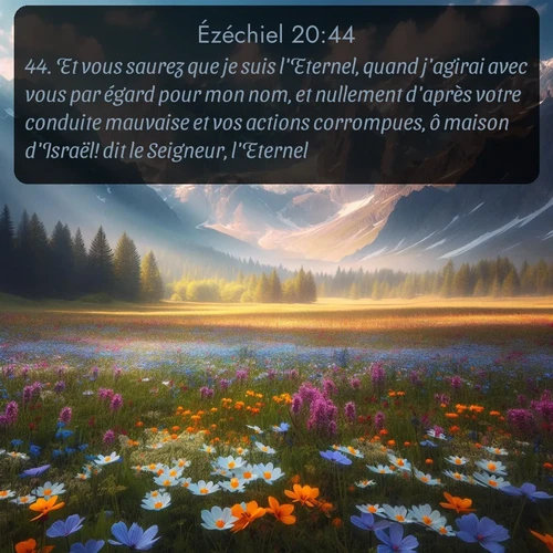 Segond Ézéchiel  ; image nature: image avec le verset biblique :Et vous saurez que je suis l&#039;Eternel, quand j&#039;agirai avec vous par égard pour mon nom, et nullement d&#039;après votre conduite mauvaise et vos actions corrompues, ô maison d&#039;Israël! dit le Seigneur, l&#039;Eternel. ;  ; 20:44
