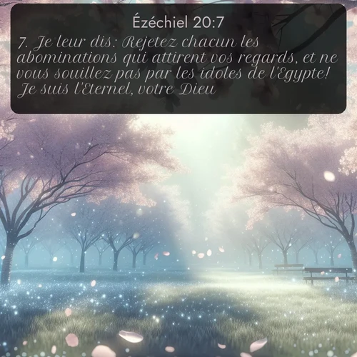Segond Ézéchiel  ; image nature: image avec le verset biblique :Je leur dis: Rejetez chacun les abominations qui attirent vos regards, et ne vous souillez pas par les idoles de l&#039;Egypte! Je suis l&#039;Eternel, votre Dieu. ;  ; 20:7