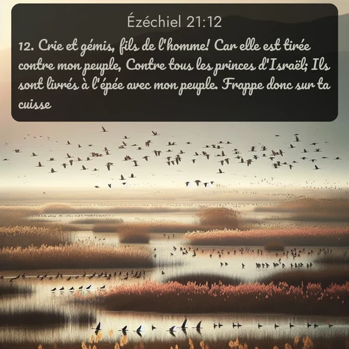 Segond Ézéchiel  ; image nature: image avec le verset biblique :Crie et gémis, fils de l&#039;homme! Car elle est tirée contre mon peuple, Contre tous les princes d&#039;Israël; Ils sont livrés à l&#039;épée avec mon peuple. Frappe donc sur ta cuisse! ;  ; 21:12