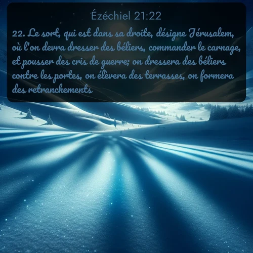 Segond Ézéchiel  ; image nature: image avec le verset biblique :Le sort, qui est dans sa droite, désigne Jérusalem, où l&#039;on devra dresser des béliers, commander le carnage, et pousser des cris de guerre; on dressera des béliers contre les portes, on élèvera des terrasses, on formera des retranchements. ;  ; 21:22