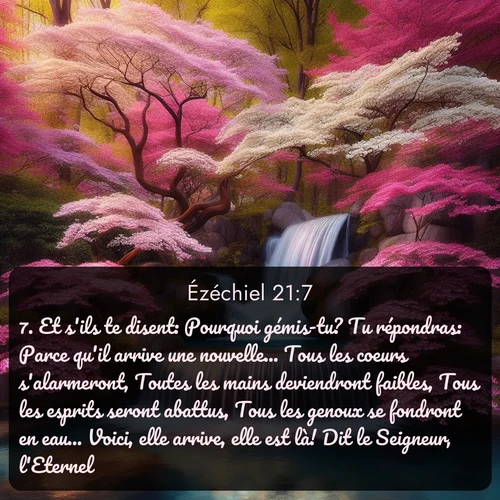 Segond Ézéchiel  ; image nature: image avec le verset biblique :Et s&#039;ils te disent: Pourquoi gémis-tu? Tu répondras: Parce qu&#039;il arrive une nouvelle... Tous les coeurs s&#039;alarmeront, Toutes les mains deviendront faibles, Tous les esprits seront abattus, Tous les genoux se fondront en eau... Voici, elle arrive, elle est là! Dit le Seigneur, l&#039;Eternel. ;  ; 21:7